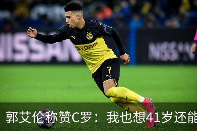 郭艾伦称赞C罗：我也想41岁还能打球让大家评判 挨骂也很幸福